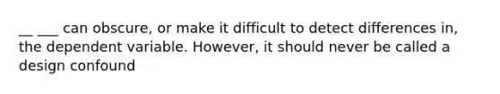 __ ___ can obscure, or make it difficult to detect differences in, the dependent variable. However, it should never be called a design confound