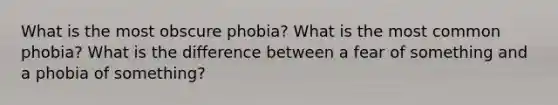 What is the most obscure phobia? What is the most common phobia? What is the difference between a fear of something and a phobia of something?