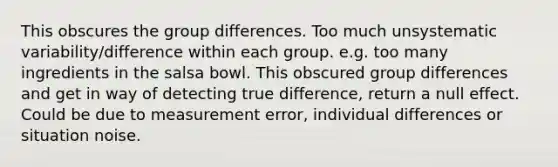 This obscures the group differences. Too much unsystematic variability/difference within each group. e.g. too many ingredients in the salsa bowl. This obscured group differences and get in way of detecting true difference, return a null effect. Could be due to measurement error, individual differences or situation noise.