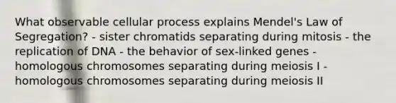 What observable cellular process explains Mendel's Law of Segregation? - sister chromatids separating during mitosis - the replication of DNA - the behavior of sex-linked genes - homologous chromosomes separating during meiosis I - homologous chromosomes separating during meiosis II