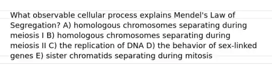 What observable cellular process explains Mendel's Law of Segregation? A) homologous chromosomes separating during meiosis I B) homologous chromosomes separating during meiosis II C) the replication of DNA D) the behavior of sex-linked genes E) sister chromatids separating during mitosis