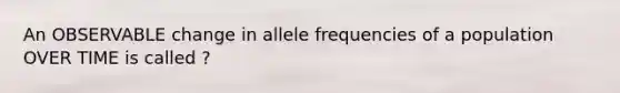 An OBSERVABLE change in allele frequencies of a population OVER TIME is called ?