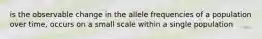 is the observable change in the allele frequencies of a population over time, occurs on a small scale within a single population