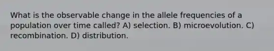 What is the observable change in the allele frequencies of a population over time called? A) selection. B) microevolution. C) recombination. D) distribution.