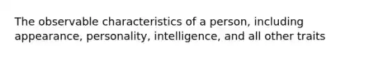 The observable characteristics of a person, including appearance, personality, intelligence, and all other traits