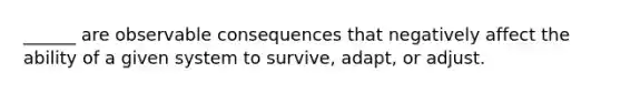 ______ are observable consequences that negatively affect the ability of a given system to survive, adapt, or adjust.