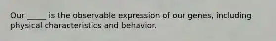 Our _____ is the observable expression of our genes, including physical characteristics and behavior.