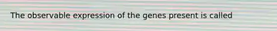 The observable expression of the genes present is called