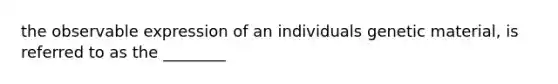 the observable expression of an individuals genetic material, is referred to as the ________