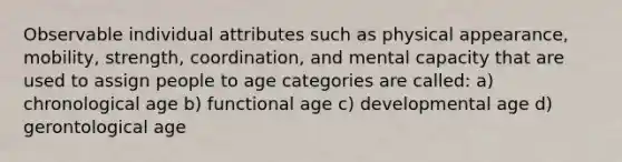 Observable individual attributes such as physical appearance, mobility, strength, coordination, and mental capacity that are used to assign people to age categories are called: a) chronological age b) functional age c) developmental age d) gerontological age