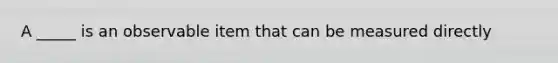 A _____ is an observable item that can be measured directly