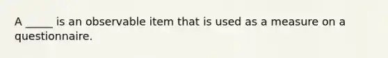 A _____ is an observable item that is used as a measure on a questionnaire.