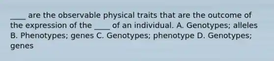 ____ are the observable physical traits that are the outcome of the expression of the ____ of an individual. A. Genotypes; alleles B. Phenotypes; genes C. Genotypes; phenotype D. Genotypes; genes