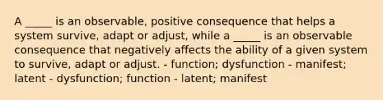 A _____ is an observable, positive consequence that helps a system survive, adapt or adjust, while a _____ is an observable consequence that negatively affects the ability of a given system to survive, adapt or adjust. - function; dysfunction - manifest; latent - dysfunction; function - latent; manifest