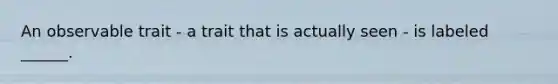 An observable trait - a trait that is actually seen - is labeled ______.