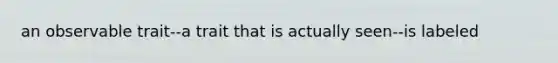 an observable trait--a trait that is actually seen--is labeled