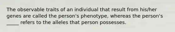 The observable traits of an individual that result from his/her genes are called the person's phenotype, whereas the person's _____ refers to the alleles that person possesses.