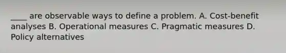 ____ are observable ways to define a problem. A. Cost-benefit analyses B. Operational measures C. Pragmatic measures D. Policy alternatives