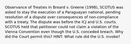 Observance of Treaties In Breard v. Greene (1998), SCOTUS was asked to stay the execution of a Paraguayan national, pending resolution of a dispute over consequences of non-compliance with a treaty. The dispute was before the ICJ and U.S. courts. SCOTUS held that petitioner could not claim a violation of the Vienna Convention even though the U.S. conceded breach. Why did the Court permit this? HINT: What rule did the U.S. invoke?