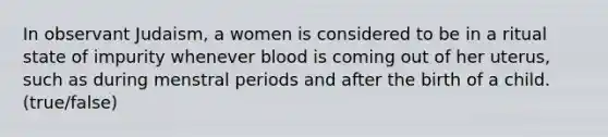 In observant Judaism, a women is considered to be in a ritual state of impurity whenever blood is coming out of her uterus, such as during menstral periods and after the birth of a child. (true/false)