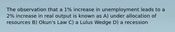 The observation that a 1% increase in unemployment leads to a 2% increase in real output is known as A) under allocation of resources B) Okun's Law C) a Lulus Wedge D) a recession