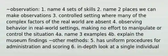 ~observation: 1. name 4 sets of skills 2. name 2 places we can make observations 3. controlled setting where many of the complex factors of the real world are absent 4. observing behavior in real-world settings, making no effort to manipulate or control the situation 4a. name 3 examples 4b. explain the museum findings ~other methods: 5. has uniform procedures for administration and scoring 6. in-depth look at a single individual