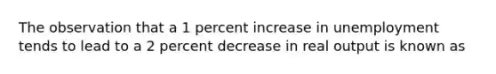 The observation that a 1 percent increase in unemployment tends to lead to a 2 percent decrease in real output is known as