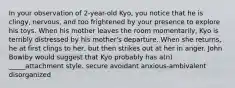 In your observation of 2-year-old Kyo, you notice that he is clingy, nervous, and too frightened by your presence to explore his toys. When his mother leaves the room momentarily, Kyo is terribly distressed by his mother's departure. When she returns, he at first clings to her, but then strikes out at her in anger. John Bowlby would suggest that Kyo probably has a(n) _____attachment style. secure avoidant anxious-ambivalent disorganized