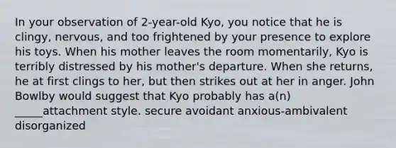 In your observation of 2-year-old Kyo, you notice that he is clingy, nervous, and too frightened by your presence to explore his toys. When his mother leaves the room momentarily, Kyo is terribly distressed by his mother's departure. When she returns, he at first clings to her, but then strikes out at her in anger. John Bowlby would suggest that Kyo probably has a(n) _____attachment style. secure avoidant anxious-ambivalent disorganized