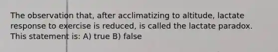 The observation that, after acclimatizing to altitude, lactate response to exercise is reduced, is called the lactate paradox. This statement is: A) true B) false