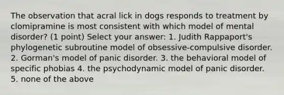 The observation that acral lick in dogs responds to treatment by clomipramine is most consistent with which model of mental disorder? (1 point) Select your answer: 1. Judith Rappaport's phylogenetic subroutine model of obsessive-compulsive disorder. 2. Gorman's model of panic disorder. 3. the behavioral model of specific phobias 4. the psychodynamic model of panic disorder. 5. none of the above