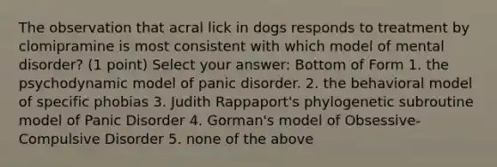 The observation that acral lick in dogs responds to treatment by clomipramine is most consistent with which model of mental disorder? (1 point) Select your answer: Bottom of Form 1. the psychodynamic model of panic disorder. 2. the behavioral model of specific phobias 3. Judith Rappaport's phylogenetic subroutine model of Panic Disorder 4. Gorman's model of Obsessive-Compulsive Disorder 5. none of the above