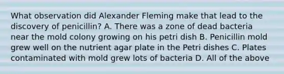 What observation did Alexander Fleming make that lead to the discovery of penicillin? A. There was a zone of dead bacteria near the mold colony growing on his petri dish B. Penicillin mold grew well on the nutrient agar plate in the Petri dishes C. Plates contaminated with mold grew lots of bacteria D. All of the above