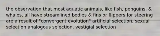 the observation that most aquatic animals, like fish, penguins, & whales, all have streamlined bodies & fins or flippers for steering are a result of "convergent evolution" artificial selection, sexual selection analogous selection, vestigial selection