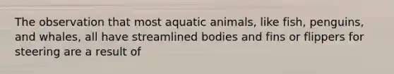 The observation that most aquatic animals, like fish, penguins, and whales, all have streamlined bodies and fins or flippers for steering are a result of