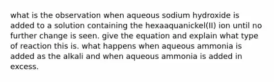 what is the observation when aqueous sodium hydroxide is added to a solution containing the hexaaquanickel(II) ion until no further change is seen. give the equation and explain what type of reaction this is. what happens when aqueous ammonia is added as the alkali and when aqueous ammonia is added in excess.