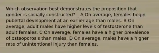 Which observation best demonstrates the proposition that gender is socially constructed? _ A On average, females begin pubertal development at an earlier age than males. B On average, adult males have higher levels of testosterone than adult females. C On average, females have a higher prevalence of osteoporosis than males. D On average, males have a higher rate of unintentional injury than females.