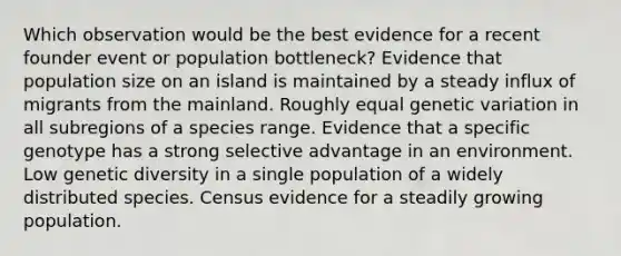 Which observation would be the best evidence for a recent founder event or population bottleneck? Evidence that population size on an island is maintained by a steady influx of migrants from the mainland. Roughly equal genetic variation in all subregions of a species range. Evidence that a specific genotype has a strong selective advantage in an environment. Low genetic diversity in a single population of a widely distributed species. Census evidence for a steadily growing population.