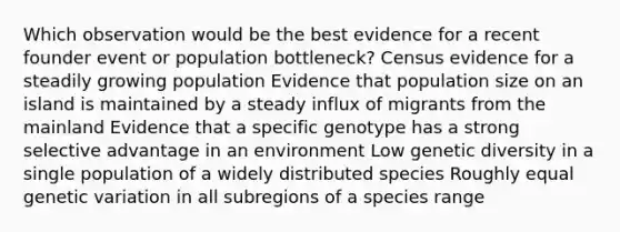 Which observation would be the best evidence for a recent founder event or population bottleneck? Census evidence for a steadily growing population Evidence that population size on an island is maintained by a steady influx of migrants from the mainland Evidence that a specific genotype has a strong selective advantage in an environment Low genetic diversity in a single population of a widely distributed species Roughly equal genetic variation in all subregions of a species range