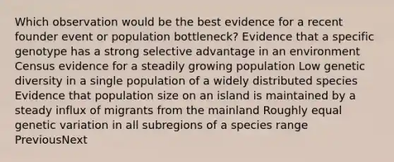 Which observation would be the best evidence for a recent founder event or population bottleneck? Evidence that a specific genotype has a strong selective advantage in an environment Census evidence for a steadily growing population Low genetic diversity in a single population of a widely distributed species Evidence that population size on an island is maintained by a steady influx of migrants from the mainland Roughly equal genetic variation in all subregions of a species range PreviousNext