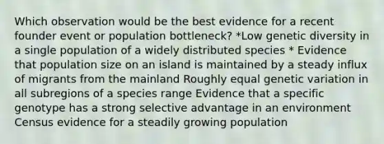 Which observation would be the best evidence for a recent founder event or population bottleneck? *Low genetic diversity in a single population of a widely distributed species * Evidence that population size on an island is maintained by a steady influx of migrants from the mainland Roughly equal genetic variation in all subregions of a species range Evidence that a specific genotype has a strong selective advantage in an environment Census evidence for a steadily growing population