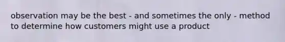 observation may be the best - and sometimes the only - method to determine how customers might use a product