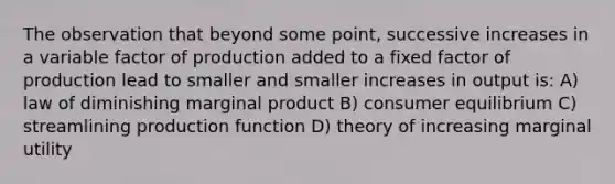 The observation that beyond some point, successive increases in a variable factor of production added to a fixed factor of production lead to smaller and smaller increases in output is: A) law of diminishing marginal product B) consumer equilibrium C) streamlining production function D) theory of increasing marginal utility