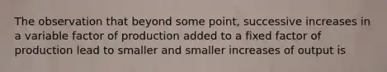 The observation that beyond some point, successive increases in a variable factor of production added to a fixed factor of production lead to smaller and smaller increases of output is