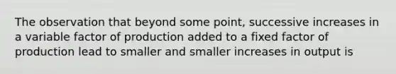 The observation that beyond some point, successive increases in a variable factor of production added to a fixed factor of production lead to smaller and smaller increases in output is