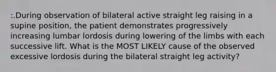 :.During observation of bilateral active straight leg raising in a supine position, the patient demonstrates progressively increasing lumbar lordosis during lowering of the limbs with each successive lift. What is the MOST LIKELY cause of the observed excessive lordosis during the bilateral straight leg activity?