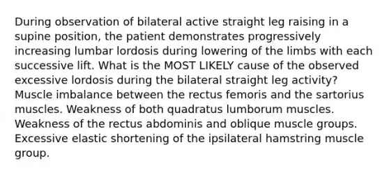 During observation of bilateral active straight leg raising in a supine position, the patient demonstrates progressively increasing lumbar lordosis during lowering of the limbs with each successive lift. What is the MOST LIKELY cause of the observed excessive lordosis during the bilateral straight leg activity? Muscle imbalance between the rectus femoris and the sartorius muscles. Weakness of both quadratus lumborum muscles. Weakness of the rectus abdominis and oblique muscle groups. Excessive elastic shortening of the ipsilateral hamstring muscle group.