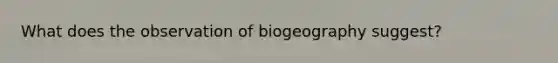 What does the observation of biogeography suggest?