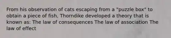 From his observation of cats escaping from a "puzzle box" to obtain a piece of fish, Thorndike developed a theory that is known as: The law of consequences The law of association The law of effect