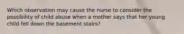 Which observation may cause the nurse to consider the possibility of child abuse when a mother says that her young child fell down the basement stairs?